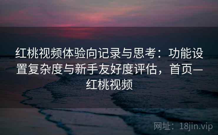 红桃视频体验向记录与思考:功能设置复杂度与新手友好度评估,首页—红桃视频 红桃视频体验向记录与思考:功能设置复杂度与新手友好度评估,首页—红桃视频