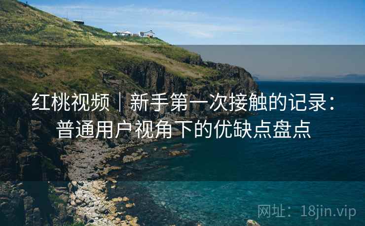 红桃视频|新手第一次接触的记录:普通用户视角下的优缺点盘点 红桃视频|新手第一次接触的记录:普通用户视角下的优缺点盘点