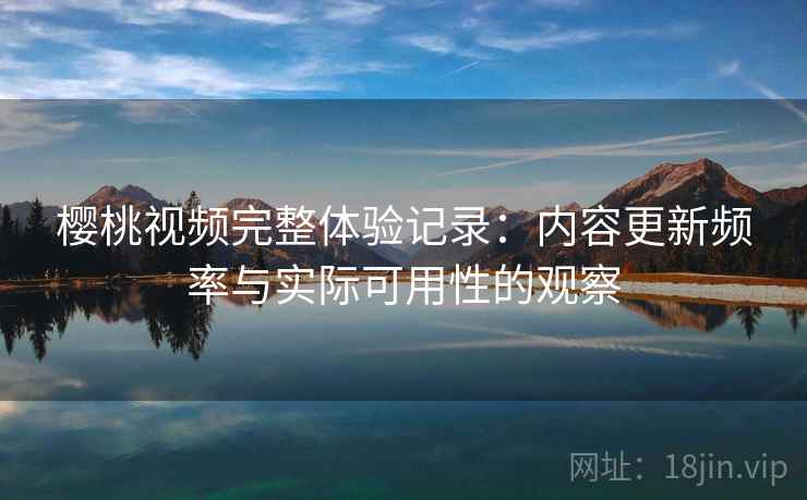 樱桃视频完整体验记录:内容更新频率与实际可用性的观察 樱桃视频完整体验记录:内容更新频率与实际可用性的观察