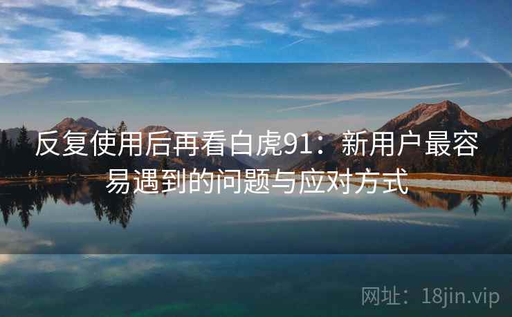 反复使用后再看白虎91:新用户最容易遇到的问题与应对方式 反复使用后再看白虎91:新用户最容易遇到的问题与应对方式