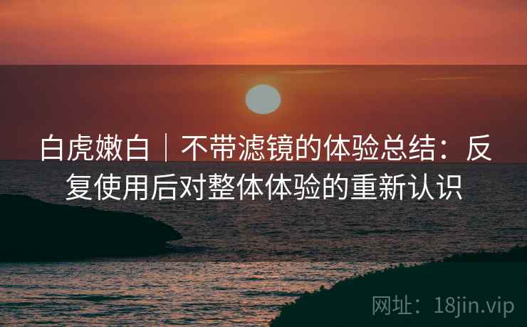 白虎嫩白|不带滤镜的体验总结:反复使用后对整体体验的重新认识 白虎嫩白|不带滤镜的体验总结:反复使用后对整体体验的重新认识