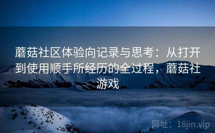 蘑菇社区体验向记录与思考:从打开到使用顺手所经历的全过程,蘑菇社游戏 蘑菇社区体验向记录与思考:从打开到使用顺手所经历的全过程,蘑菇社游戏
