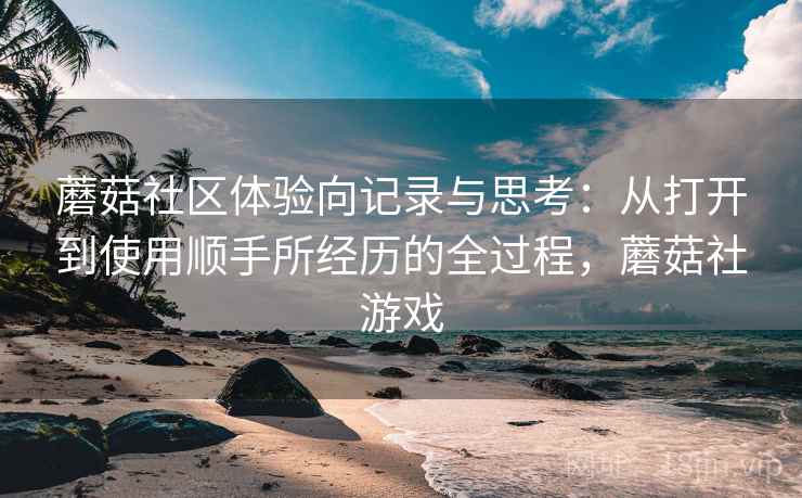 蘑菇社区体验向记录与思考:从打开到使用顺手所经历的全过程,蘑菇社游戏 蘑菇社区体验向记录与思考:从打开到使用顺手所经历的全过程,蘑菇社游戏