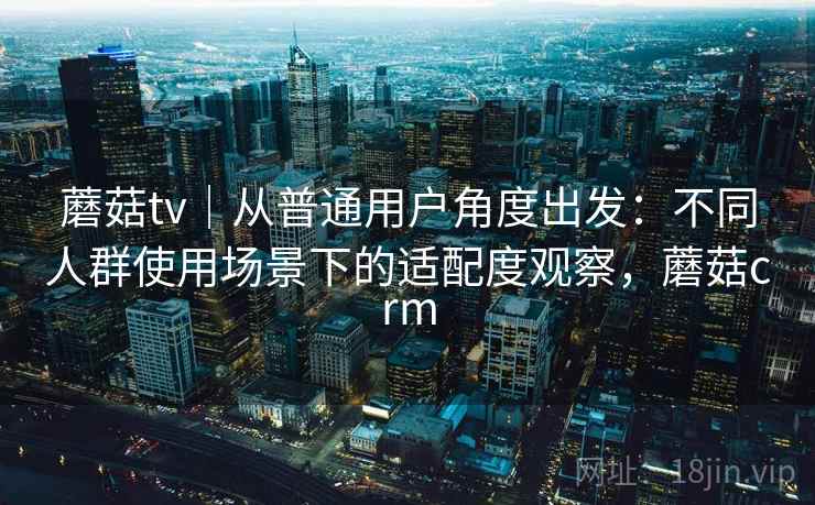 蘑菇tv|从普通用户角度出发:不同人群使用场景下的适配度观察,蘑菇crm 蘑菇tv|从普通用户角度出发:不同人群使用场景下的适配度观察,蘑菇crm