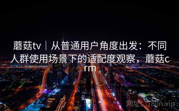 蘑菇tv|从普通用户角度出发:不同人群使用场景下的适配度观察,蘑菇crm 蘑菇tv|从普通用户角度出发:不同人群使用场景下的适配度观察,蘑菇crm
