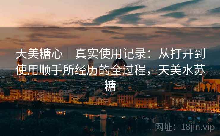 天美糖心|真实使用记录:从打开到使用顺手所经历的全过程,天美水苏糖 天美糖心|真实使用记录:从打开到使用顺手所经历的全过程,天美水苏糖