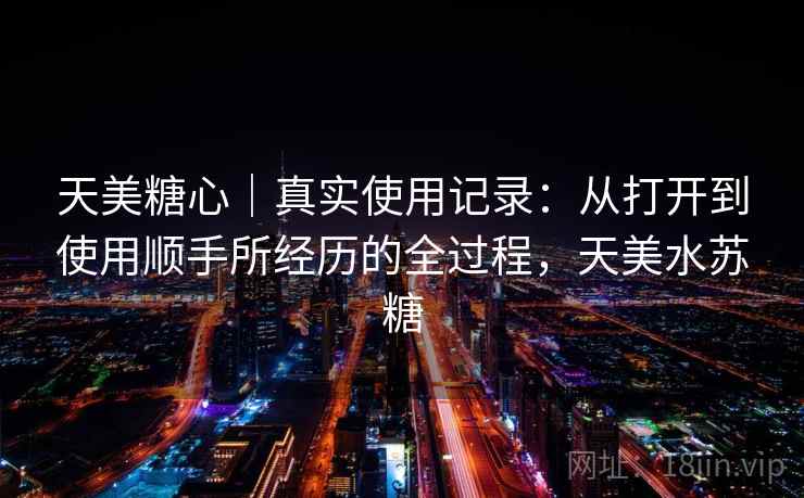 天美糖心|真实使用记录:从打开到使用顺手所经历的全过程,天美水苏糖 天美糖心|真实使用记录:从打开到使用顺手所经历的全过程,天美水苏糖