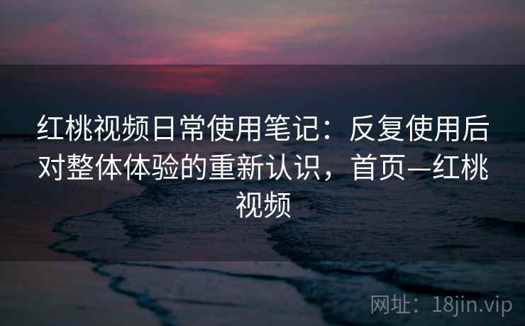 红桃视频日常使用笔记:反复使用后对整体体验的重新认识,首页—红桃视频 红桃视频日常使用笔记:反复使用后对整体体验的重新认识,首页—红桃视频