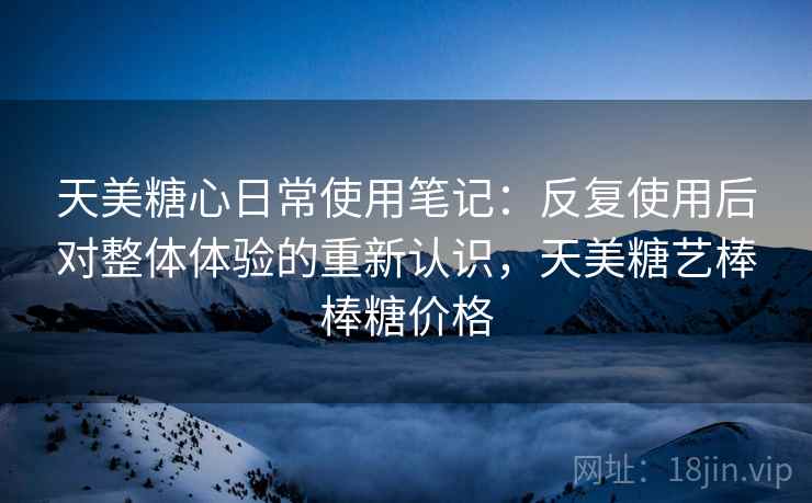 天美糖心日常使用笔记:反复使用后对整体体验的重新认识,天美糖艺棒棒糖价格 天美糖心日常使用笔记:反复使用后对整体体验的重新认识,天美糖艺棒棒糖价格