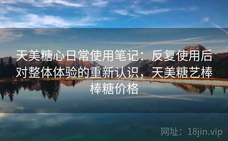 天美糖心日常使用笔记:反复使用后对整体体验的重新认识,天美糖艺棒棒糖价格 天美糖心日常使用笔记:反复使用后对整体体验的重新认识,天美糖艺棒棒糖价格