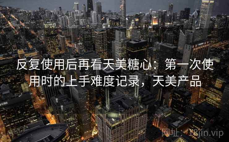 反复使用后再看天美糖心:第一次使用时的上手难度记录,天美产品 反复使用后再看天美糖心:第一次使用时的上手难度记录,天美产品