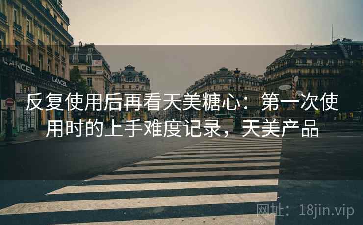 反复使用后再看天美糖心:第一次使用时的上手难度记录,天美产品 反复使用后再看天美糖心:第一次使用时的上手难度记录,天美产品