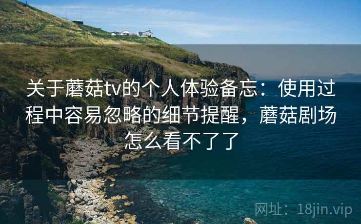 关于蘑菇tv的个人体验备忘:使用过程中容易忽略的细节提醒,蘑菇剧场怎么看不了了 关于蘑菇tv的个人体验备忘:使用过程中容易忽略的细节提醒,蘑菇剧场怎么看不了了