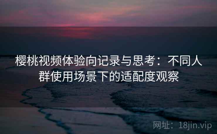 樱桃视频体验向记录与思考:不同人群使用场景下的适配度观察 樱桃视频体验向记录与思考:不同人群使用场景下的适配度观察