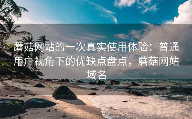 蘑菇网站的一次真实使用体验:普通用户视角下的优缺点盘点,蘑菇网站域名 蘑菇网站的一次真实使用体验:普通用户视角下的优缺点盘点,蘑菇网站域名