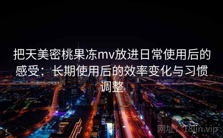 把天美密桃果冻mv放进日常使用后的感受:长期使用后的效率变化与习惯调整 把天美密桃果冻mv放进日常使用后的感受:长期使用后的效率变化与习惯调整