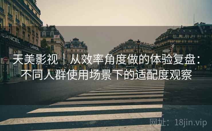 天美影视|从效率角度做的体验复盘:不同人群使用场景下的适配度观察 天美影视|从效率角度做的体验复盘:不同人群使用场景下的适配度观察