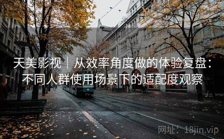 天美影视|从效率角度做的体验复盘:不同人群使用场景下的适配度观察 天美影视|从效率角度做的体验复盘:不同人群使用场景下的适配度观察