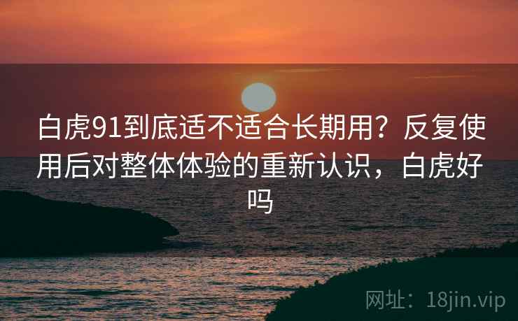 白虎91到底适不适合长期用?反复使用后对整体体验的重新认识,白虎好吗 白虎91到底适不适合长期用?反复使用后对整体体验的重新认识,白虎好吗