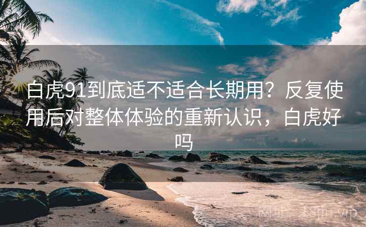 白虎91到底适不适合长期用?反复使用后对整体体验的重新认识,白虎好吗 白虎91到底适不适合长期用?反复使用后对整体体验的重新认识,白虎好吗