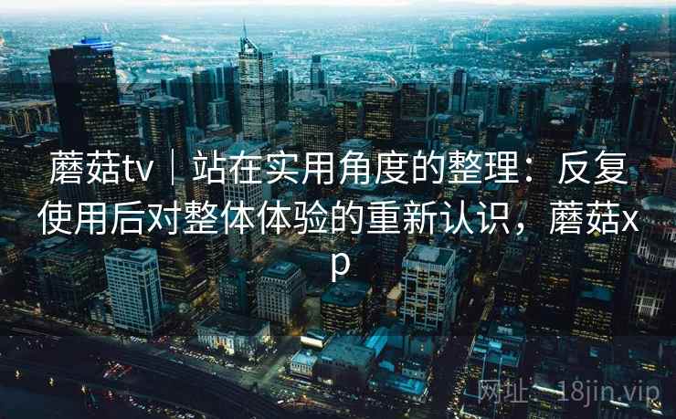 蘑菇tv|站在实用角度的整理:反复使用后对整体体验的重新认识,蘑菇xp 蘑菇tv|站在实用角度的整理:反复使用后对整体体验的重新认识,蘑菇xp