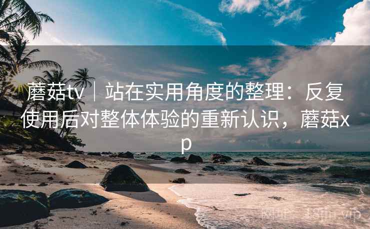 蘑菇tv|站在实用角度的整理:反复使用后对整体体验的重新认识,蘑菇xp 蘑菇tv|站在实用角度的整理:反复使用后对整体体验的重新认识,蘑菇xp