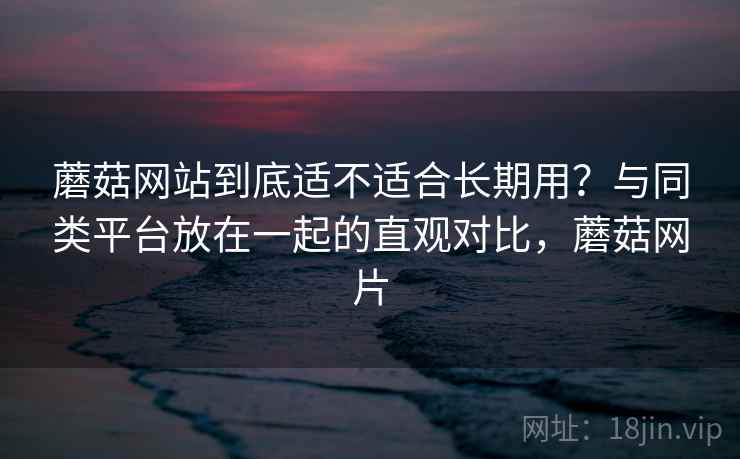 蘑菇网站到底适不适合长期用?与同类平台放在一起的直观对比,蘑菇网片 蘑菇网站到底适不适合长期用?与同类平台放在一起的直观对比,蘑菇网片