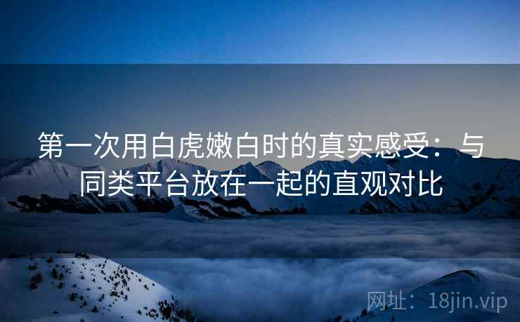 第一次用白虎嫩白时的真实感受:与同类平台放在一起的直观对比 第一次用白虎嫩白时的真实感受:与同类平台放在一起的直观对比