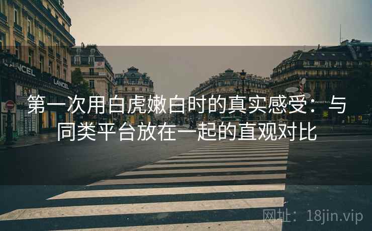 第一次用白虎嫩白时的真实感受:与同类平台放在一起的直观对比 第一次用白虎嫩白时的真实感受:与同类平台放在一起的直观对比
