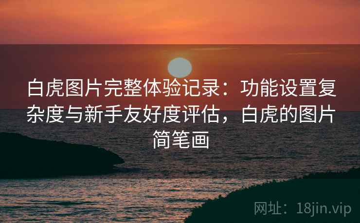 白虎图片完整体验记录:功能设置复杂度与新手友好度评估,白虎的图片简笔画 白虎图片完整体验记录:功能设置复杂度与新手友好度评估,白虎的图片简笔画