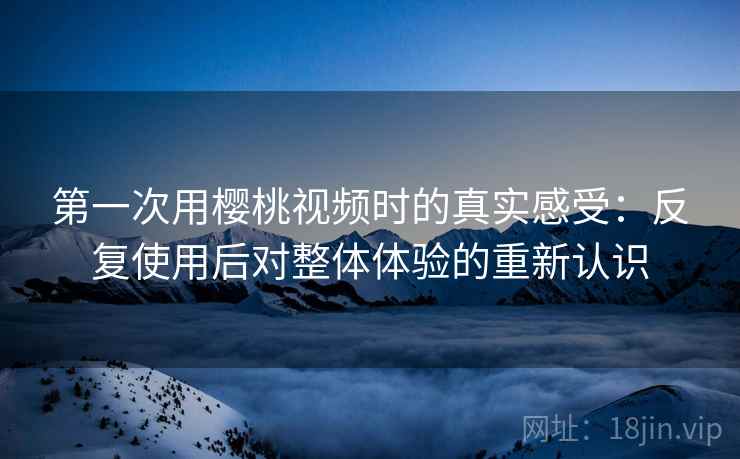 第一次用樱桃视频时的真实感受:反复使用后对整体体验的重新认识 第一次用樱桃视频时的真实感受:反复使用后对整体体验的重新认识