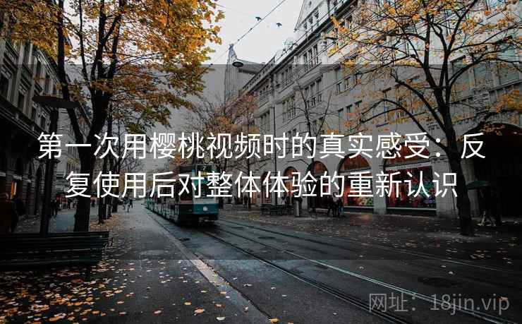 第一次用樱桃视频时的真实感受:反复使用后对整体体验的重新认识 第一次用樱桃视频时的真实感受:反复使用后对整体体验的重新认识